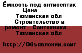 Ёмкость под антисептик › Цена ­ 18 000 - Тюменская обл. Строительство и ремонт » Сантехника   . Тюменская обл.